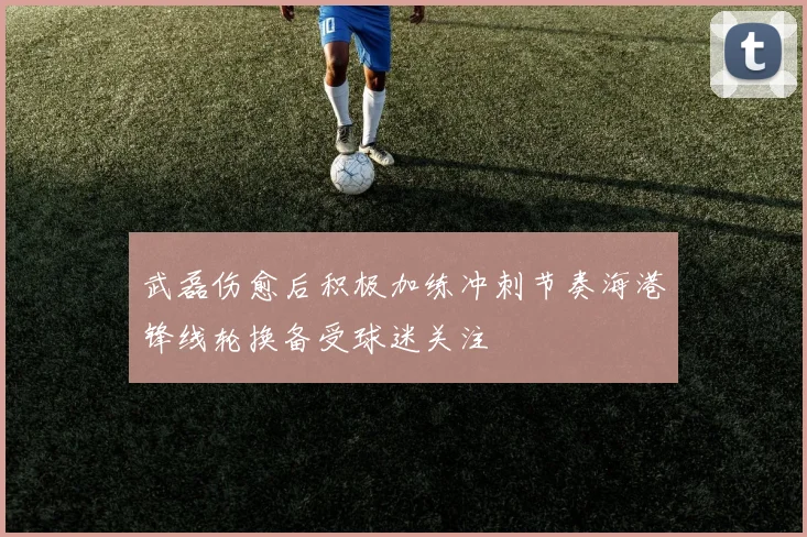 武磊伤愈后积极加练冲刺节奏海港锋线轮换备受球迷关注