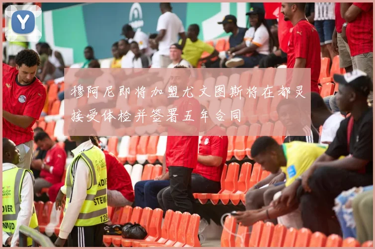 穆阿尼即将加盟尤文图斯将在都灵接受体检并签署五年合同