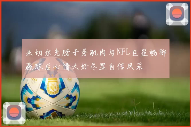 米切尔光膀子秀肌肉与NFL巨星畅聊赢球后心情大好尽显自信风采