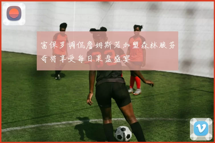 富保罗调侃詹姆斯若加盟森林狼芬奇将享受每日果盘盛宴