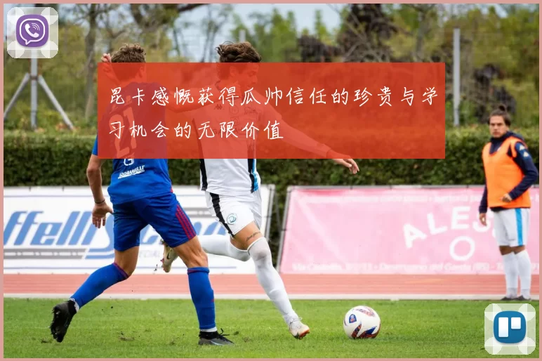 昆卡感慨获得瓜帅信任的珍贵与学习机会的无限价值