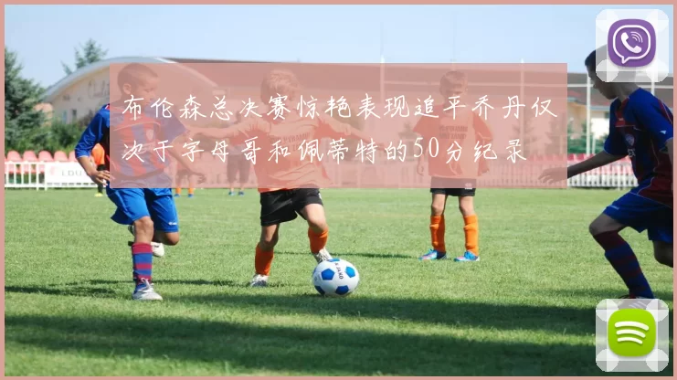 布伦森总决赛惊艳表现追平乔丹仅次于字母哥和佩蒂特的50分纪录