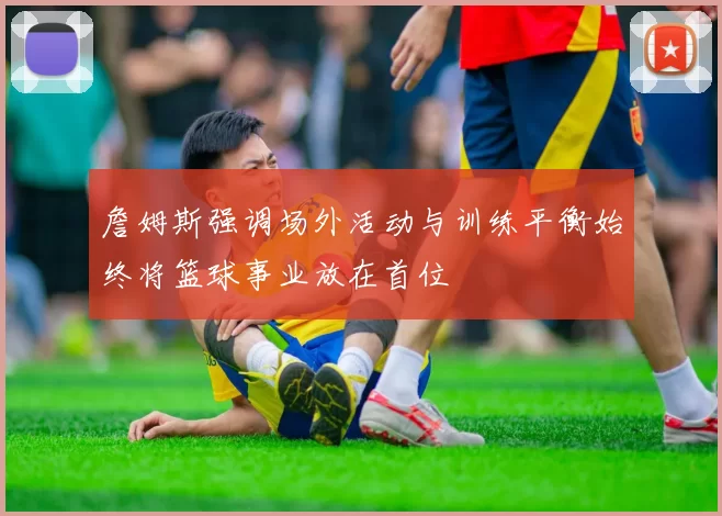 詹姆斯强调场外活动与训练平衡始终将篮球事业放在首位