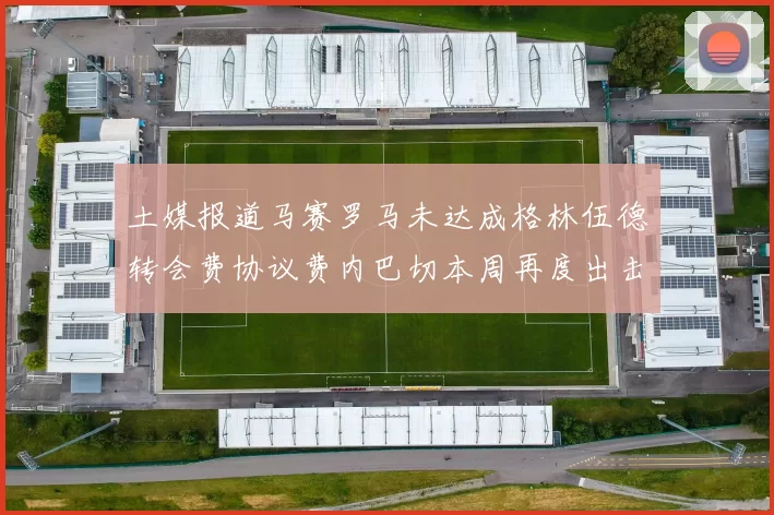 土媒报道马赛罗马未达成格林伍德转会费协议费内巴切本周再度出击