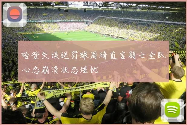哈登失误送罚球周琦直言骑士全队心态崩溃状态堪忧