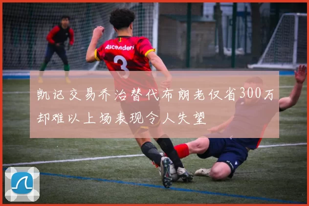 凯记交易乔治替代布朗老仅省300万却难以上场表现令人失望