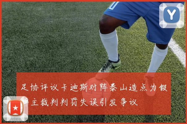 足协评议卡迪斯对阵泰山造点为假摔主裁判判罚失误引发争议