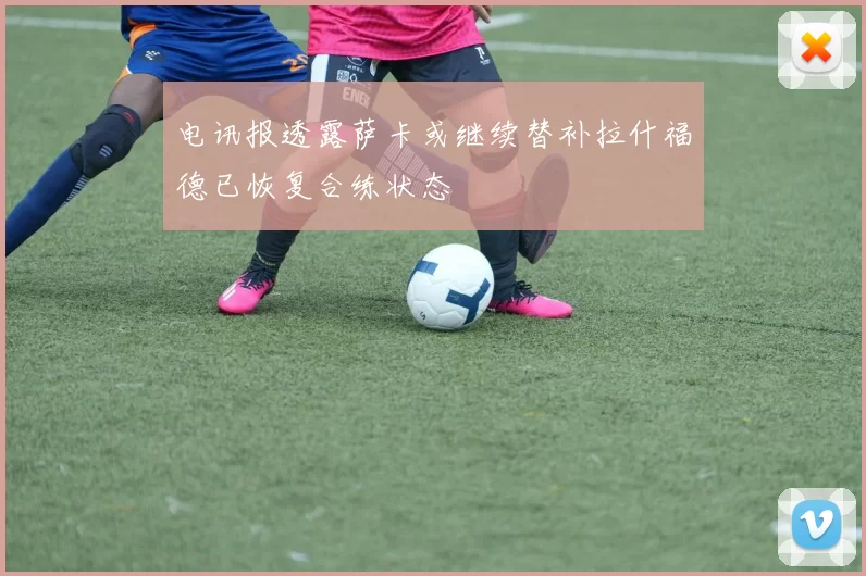 电讯报透露萨卡或继续替补拉什福德已恢复合练状态