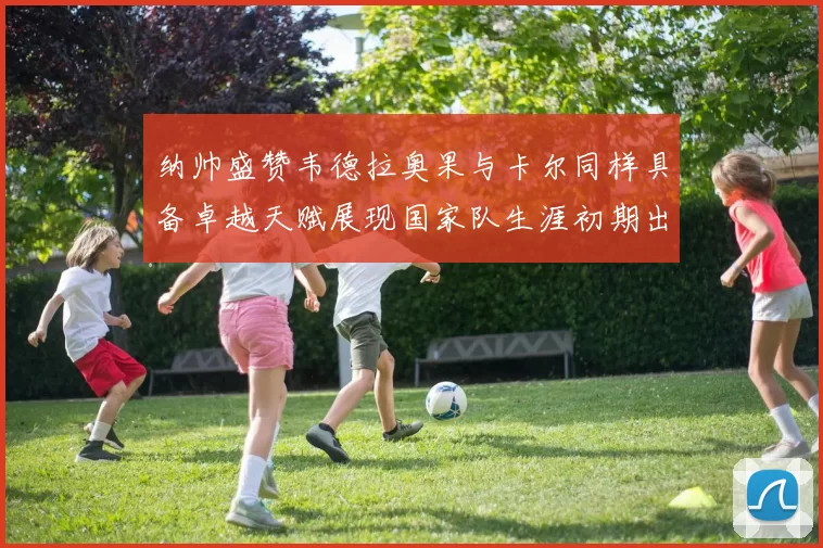 纳帅盛赞韦德拉奥果与卡尔同样具备卓越天赋展现国家队生涯初期出色表现