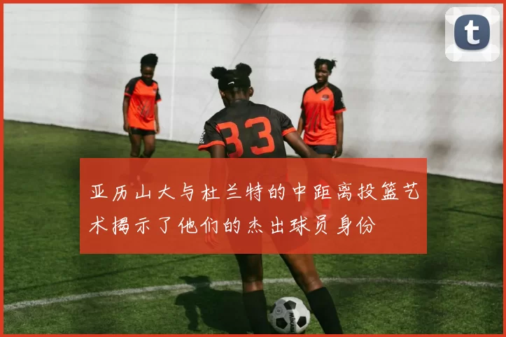 亚历山大与杜兰特的中距离投篮艺术揭示了他们的杰出球员身份