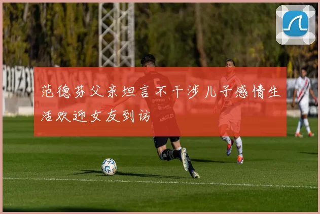 范德芬父亲坦言不干涉儿子感情生活欢迎女友到访