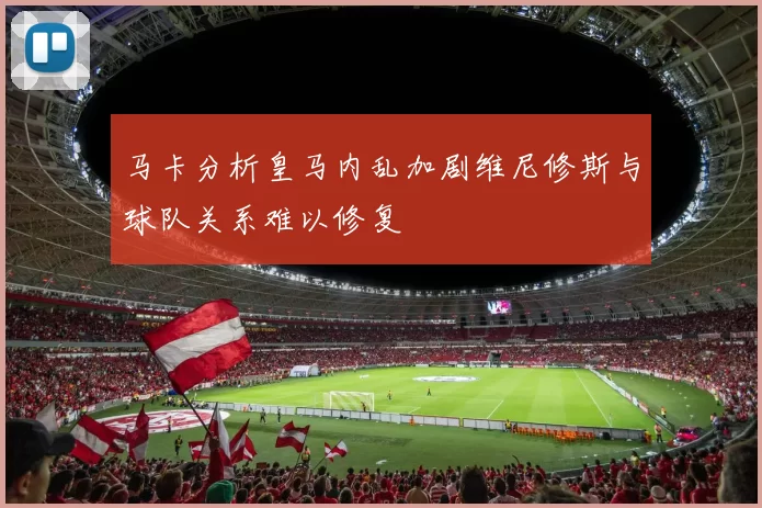马卡分析皇马内乱加剧维尼修斯与球队关系难以修复