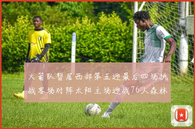 火箭队暂居西部第五迎最后四场挑战客场对阵太阳主场迎战76人森林狼与灰熊