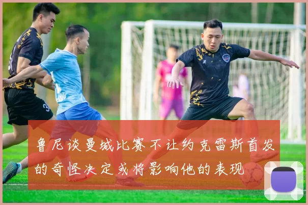 鲁尼谈曼城比赛不让约克雷斯首发的奇怪决定或将影响他的表现