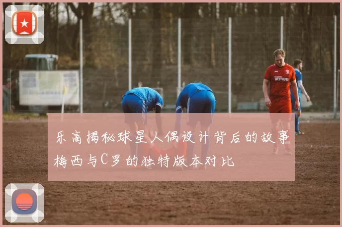 乐高揭秘球星人偶设计背后的故事梅西与C罗的独特版本对比