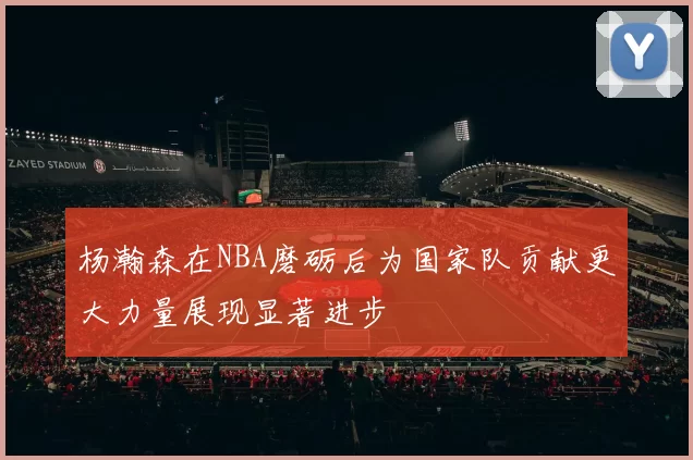 杨瀚森在NBA磨砺后为国家队贡献更大力量展现显著进步