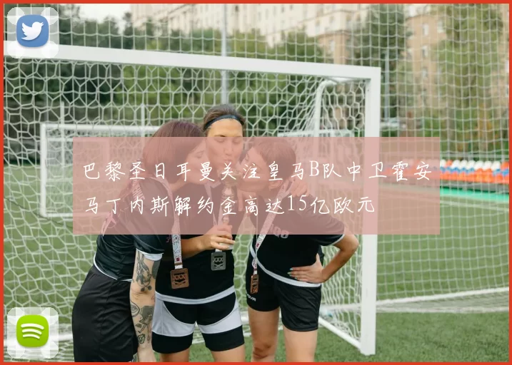 巴黎圣日耳曼关注皇马B队中卫霍安马丁内斯解约金高达15亿欧元