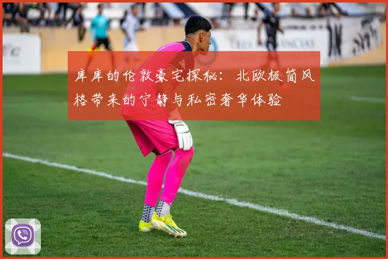 库库的伦敦豪宅探秘：北欧极简风格带来的宁静与私密奢华体验