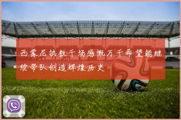 西蒙尼执教千场感慨万千希望能继续带队创造辉煌历史