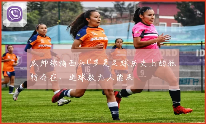 瓜帅称梅西和C罗是足球历史上的独特存在，进球数无人能及