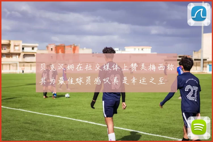 贝克汉姆在社交媒体上赞美梅西称其为最佳球员感叹真是幸运之至