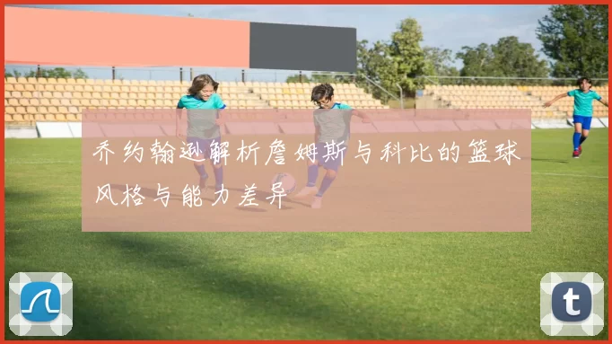 乔约翰逊解析詹姆斯与科比的篮球风格与能力差异